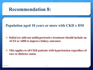 Recommendation 8: 
Population aged 18 years or more with CKD ± DM 
 Initial (or add-on) antihypertensive treatment should include an 
ACEI or ARB to improve kidney outcomes 
 This applies to all CKD patients with hypertension regardless of 
race or diabetes status 
09/08/14 23 
 