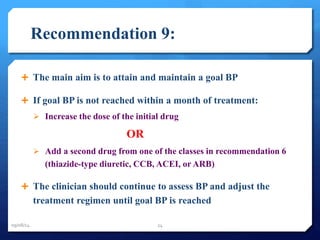 Recommendation 9: 
 The main aim is to attain and maintain a goal BP 
 If goal BP is not reached within a month of treatment: 
 Increase the dose of the initial drug 
OR 
 Add a second drug from one of the classes in recommendation 6 
(thiazide-type diuretic, CCB, ACEI, or ARB) 
 The clinician should continue to assess BP and adjust the 
treatment regimen until goal BP is reached 
09/08/14 24 
 