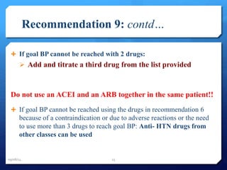 Recommendation 9: contd… 
 If goal BP cannot be reached with 2 drugs: 
 Add and titrate a third drug from the list provided 
Do not use an ACEI and an ARB together in the same patient!! 
 If goal BP cannot be reached using the drugs in recommendation 6 
because of a contraindication or due to adverse reactions or the need 
to use more than 3 drugs to reach goal BP: Anti- HTN drugs from 
other classes can be used 
09/08/14 25 
 