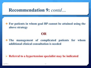 Recommendation 9: contd… 
 For patients in whom goal BP cannot be attained using the 
above strategy 
OR 
 The management of complicated patients for whom 
additional clinical consultation is needed 
 Referral to a hypertension specialist may be indicated 
09/08/14 27 
 