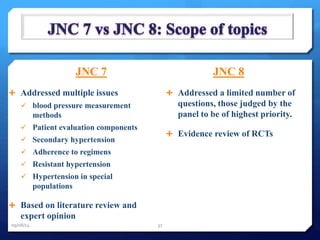 JNC 7 
 Addressed multiple issues 
 blood pressure measurement 
methods 
 Patient evaluation components 
 Secondary hypertension 
 Adherence to regimens 
 Resistant hypertension 
 Hypertension in special 
populations 
 Based on literature review and 
expert opinion 
JNC 8 
 Addressed a limited number of 
questions, those judged by the 
panel to be of highest priority. 
 Evidence review of RCTs 
09/08/14 37 
 