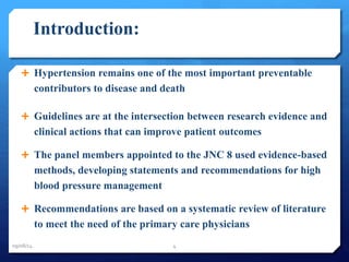 Introduction: 
 Hypertension remains one of the most important preventable 
contributors to disease and death 
 Guidelines are at the intersection between research evidence and 
clinical actions that can improve patient outcomes 
 The panel members appointed to the JNC 8 used evidence-based 
methods, developing statements and recommendations for high 
blood pressure management 
 Recommendations are based on a systematic review of literature 
to meet the need of the primary care physicians 
09/08/14 4 
 