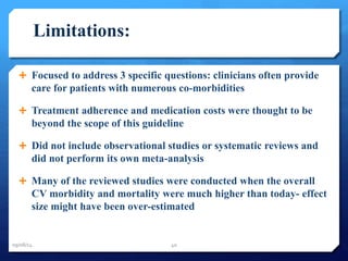 Limitations: 
 Focused to address 3 specific questions: clinicians often provide 
care for patients with numerous co-morbidities 
 Treatment adherence and medication costs were thought to be 
beyond the scope of this guideline 
 Did not include observational studies or systematic reviews and 
did not perform its own meta-analysis 
 Many of the reviewed studies were conducted when the overall 
CV morbidity and mortality were much higher than today- effect 
size might have been over-estimated 
09/08/14 40 
 