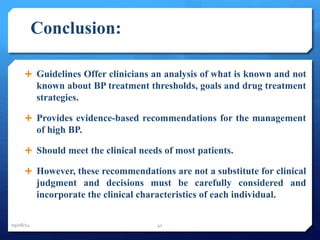Conclusion: 
 Guidelines Offer clinicians an analysis of what is known and not 
known about BP treatment thresholds, goals and drug treatment 
strategies. 
 Provides evidence-based recommendations for the management 
of high BP. 
 Should meet the clinical needs of most patients. 
 However, these recommendations are not a substitute for clinical 
judgment and decisions must be carefully considered and 
incorporate the clinical characteristics of each individual. 
09/08/14 41 
 