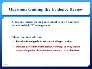 Questions Guiding the Evidence Review 
 Guideline focuses on the panel’s most debated questions 
related to high BP management. 
 These questions address: 
 Thresholds and goals for treatment of hypertension 
 Whether particular antihypertensive drugs or drug classes 
improve important health outcomes compared with others 
09/08/14 6 
 