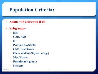 Population Criteria: 
• Adults ≥ 18 years with HTN 
• Subgroups- 
• DM 
• CAD, PAD 
• HF 
• Previous h/o Stroke 
• CKD, Proteinuria 
• Older adults (>70 years of age) 
• Men/Women 
• Racial/ethnic groups 
• Smokers 
09/08/14 9 
 