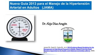 Nueva Guía 2013 para el Manejo de la Hipertensión 
Arterial en Adultos (JAMA) 
Dr. Alejo Díaz Aragón 
James PA. Oparil S. Carter BL. et al. 2014 Evidence-Based Guideline for the 
Management of High Blood Pressure in Adults: Report From the Panel 
Members Appointed to the Eighth Joint National Committee (JNC 8). JAMA. 
2013 
 