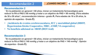 Recomendación 2 ¿CUANDO INICIAR? + ¿OBJETIVOS? 
Recomendación 2 
“ En la población en general < 60 años, iniciar un tratamiento farmacológico para 
reducir la PA si PAD ≥ 90 mm Hg y tratar a un objetivo de PAD < 90 mmHg. (Para edades 
de 30 a 59 años”, recomendación intensa - grado A; Para edades de 18 a 29 años, la 
opinión de expertos - Grado E) 
• ↓incidencia de eventos cerebrovasculares, ICC y mortalidad global (HDFP, 
Hypertension-Stroke Cooperative, MRC, ANBP, VA cooperative) 
• No beneficio adicional en <80/85 (HOT trail) 
Recomendación 3 
“En la población en general < 60 años, iniciar un tratamiento farmacológico para 
reducir la PA si PAS ≥ 140 mmHg y tratar a un objetivo de PAS < 140 mmHg”. Opinón 
de expertos - Grado E) 
 