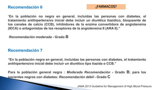 Recomendación 6 
¿FARMACOS? 
“En la población no negra en general, incluidas las personas con diabetes, el 
tratamiento antihipertensivo inicial debe incluir un diurético tiazídico, bloqueante de 
los canales de calcio (CCB), inhibidores de la enzima convertidora de angiotensina 
(IECA) o antagonistas de los receptores de la angiotensina II (ARA II).” 
Recomendación moderada - Grado B 
Recomendación 7 
“En la población negra en general, incluidas las personas con diabetes, el tratamiento 
antihipertensivo inicial debe incluir un diurético tipo tiazida o CCB.” 
Para la población general negra : Moderada Recomendación - Grado B; para los 
pacientes negros con diabetes: Recomendación débil - Grado C 
JAMA 2013 Guideline for Management of High Blood Pressure 
 