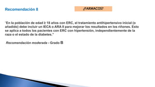 Recomendación 8 
“En la población de edad ≥ 18 años con ERC, el tratamiento antihipertensivo inicial (o 
añadido) debe incluir un IECA o ARA II para mejorar los resultados en los riñones. Esto 
se aplica a todos los pacientes con ERC con hipertensión, independientemente de la 
raza o el estado de la diabetes.” 
Recomendación moderada - Grado B 
¿FARMACOS? 
 