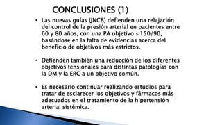 CONCLUSIONES (1) 
• Las nuevas guías (JNC8) defienden una relajación 
del control de la presión arterial en pacientes entre 
60 y 80 años, con una PA objetivo <150/90, 
basándose en la falta de evidencias acerca del 
beneficio de objetivos más estrictos. 
• Defienden también una reducción de los diferentes 
objetivos tensionales para distintas patologías con 
la DM y la ERC a un objetivo común. 
• Es necesario continuar realizando estudios para 
tratar de esclarecer los objetivos y fármacos más 
adecuados en el tratamiento de la hipertensión 
arterial sistémica. 
