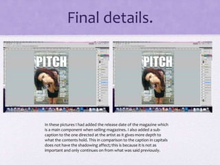 Final details. 
In these pictures I had added the release date of the magazine which 
is a main component when selling magazines. I also added a sub-caption 
to the one directed at the artist as it gives more depth to 
what the contents hold. This in comparison to the caption in capitals 
does not have the shadowing affect; this is because it is not as 
important and only continues on from what was said previously. 
