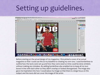 Setting up guidelines. 
Before starting on the actual design of my magazine, I first picked a cover of an actual 
magazine so that I could use this as my baseline to creating my own one. I used borderlines to 
outline how the texts were set up and how they were sized so mine could be done similarly 
without making any mistakes. By adding borderlines also enabled me to keep all my text 
boxes in line with each other so they didn’t overlap or looked disorganized. The image also 
gave me inspiration into how I would place my image so that there is a large focus on the 
subject and the texts did not cover the image of the artist. 
 