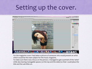 Setting up the cover. 
For the magazine cover I had taken a picture of someone who would present an artist 
which would be the main subject for the music magazine. 
To make sure there was a focus on the person, I managed to get a portrait of the ‘artist’ 
while also leaving managable spaces ( at the top and the sides) so that I could place the 
title and the sub-titles on. 
 