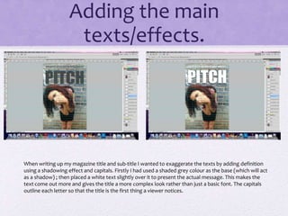 Adding the main 
texts/effects. 
When writing up my magazine title and sub-title I wanted to exaggerate the texts by adding definition 
using a shadowing effect and capitals. Firstly I had used a shaded grey colour as the base (which will act 
as a shadow) ; then placed a white text slightly over it to present the actual message. This makes the 
text come out more and gives the title a more complex look rather than just a basic font. The capitals 
outline each letter so that the title is the first thing a viewer notices. 
 