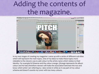 Adding the contents of 
the magazine. 
In my next stages of creating my magazine I came up with a series of different sub-titles 
which will represent the main topics. One of my ideas to make these topics more 
relatable to the viewers was to add colour to the artists name which relates to their 
identity. For example Ed Sheeran and the colour orange. (Orange represents his album 
colour and his hair) therefore viewers will make the association between the two and 
know which artist I am referring to. I also wrote in white as it was part of my colour 
scheme and doesn’t overdo my cover with too many colours. 
 