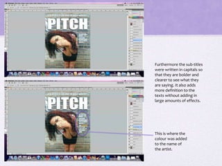 Furthermore the sub-titles 
were written in capitals so 
that they are bolder and 
clearer to see what they 
are saying. It also adds 
more definition to the 
texts without adding in 
large amounts of effects. 
This is where the 
colour was added 
to the name of 
the artist. 
 