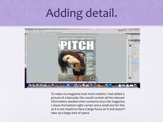Adding detail. 
To make my magazine look more realistic I had added a 
picture of a barcode; this would contain all the relevant 
information needed when someone buys the magazine. 
I chose the bottom right corner and a small size for this 
as it is not meant to have a large focus on it and doesn’t 
take up a large area of space. 
 
