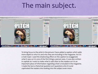 The main subject. 
To bring focus to the artist in the picture I have added a caption which adds 
more depth to who it is and why they are including in the magazine. As it is 
a main topic I used the shadowing affect on the caption to exaggerate 
what it says so it is one of the first things a person sees. It was also written 
in capitals as I want to make what is said clear to the readers as it is an 
important piece of information regarding what is included in the magazine. 
I made the text a rhetorical question as it questions who it is and 
captivated the readers into looking into the subject even more. 
 