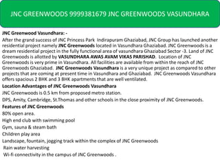 JNC GREENWOODS 9999381679 JNC GREENWOODS VASUNDHARA

JNC Greenwood Vasundhara: -
After the grand success of JNC Princess Park Indirapuram Ghaziabad, JNC Group has launched another
residential project namely JNC Greenwoods located in Vasundhara Ghaziabad. JNC Greenwoods is a
dream residential project in the fully functional area of vasundhara Ghaziabad Sector -3. Land of JNC
Greenwoods is allotted by VASUNDHARA AWAS AVAM VIKAS PARISHAD. Location of JNC
Greenwoods is very prime in Vasundhara. All facilities are available from within the reach of JNC
Greenwoods Ghaziabad. JNC Greenwoods Vasundhara is a very unique project as compared to other
projects that are coming at present time in Vasundhara and Ghaziabad. JNC Greenwoods Vasundhara
offers spacious 2 BHK and 3 BHK apartments that are well ventilated.
Location Advantages of JNC Greenwoods Vasundhara
JNC Greenwoods is 0.5 km from proposed metro station.
DPS, Amity, Cambridge, St.Thomas and other schools in the close proximity of JNC Greenwoods.
Features of JNC Greenwoods
80% open area.
High end club with swimming pool
Gym, sauna & steam bath
Children play area
Landscape, fountain, jogging track within the complex of JNC Greenwoods
 Rain water harvesting
 Wi-fi connectivity in the campus of JNC Greenwoods .
 
