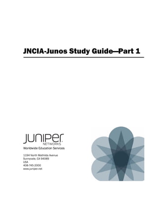 JNCIA-Junos Study Guide—Part 1




Worldwide Education Services

1194 North Mathilda Avenue
Sunnyvale, CA 94089
USA
408-745-2000
www.juniper.net
 