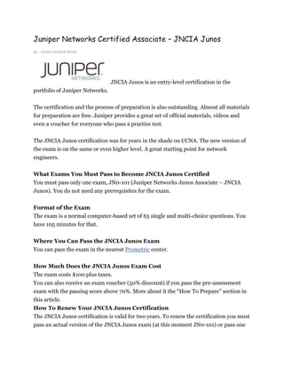 Juniper Networks Certified Associate – JNCIA Junos
By : SAYED QAISAR SHAH




                                 JNCIA Junos is an entry-level certification in the
portfolio of Juniper Networks.


The certification and the process of preparation is also outstanding. Almost all materials
for preparation are free. Juniper provides a great set of official materials, videos and
even a voucher for everyone who pass a practice test.

The JNCIA Junos certification was for years in the shade on CCNA. The new version of
the exam is on the same or even higher level. A great starting point for network
engineers.


What Exams You Must Pass to Become JNCIA Junos Certified
You must pass only one exam, JN0-101 (Juniper Networks Junos Associate – JNCIA
Junos). You do not need any prerequisites for the exam.


Format of the Exam
The exam is a normal computer-based set of 65 single and multi-choice questions. You
have 105 minutes for that.


Where You Can Pass the JNCIA Junos Exam
You can pass the exam in the nearest Prometric center.


How Much Does the JNCIA Junos Exam Cost
The exam costs $100 plus taxes.
You can also receive an exam voucher (50% discount) if you pass the pre-assessment
exam with the passing score above 70%. More about it the “How To Prepare” section in
this article.
How To Renew Your JNCIA Junos Certification
The JNCIA Junos certification is valid for two years. To renew the certification you must
pass an actual version of the JNCIA Junos exam (at this moment JN0-101) or pass one
 