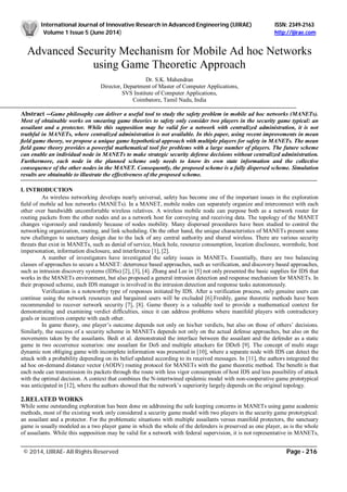 International Journal of Innovative Research in Advanced Engineering (IJIRAE) ISSN: 2349-2163
Volume 1 Issue 5 (June 2014) http://ijirae.com
______________________________________________________________________________________________________
© 2014, IJIRAE- All Rights Reserved Page - 216
Advanced Security Mechanism for Mobile Ad hoc Networks
using Game Theoretic Approach
Dr. S.K. Mahendran
Director, Department of Master of Computer Applications,
SVS Institute of Computer Applications,
Coimbatore, Tamil Nadu, India
Abstract --Game philosophy can deliver a useful tool to study the safety problem in mobile ad hoc networks (MANETs).
Most of obtainable works on smearing game theories to safety only consider two players in the security game typical: an
assailant and a protector. While this supposition may be valid for a network with centralized administration, it is not
truthful in MANETs, where centralized administration is not available. In this paper, using recent improvements in mean
ﬁeld game theory, we propose a unique game hypothetical approach with multiple players for safety in MANETs. The mean
ﬁeld game theory provides a powerful mathematical tool for problems with a large number of players. The future scheme
can enable an individual node in MANETs to make strategic security defense decisions without centralized administration.
Furthermore, each node in the planned scheme only needs to know its own state information and the collective
consequence of the other nodes in the MANET. Consequently, the proposed scheme is a fully dispersed scheme. Simulation
results are obtainable to illustrate the effectiveness of the proposed scheme.
I. INTRODUCTION
As wireless networking develops nearly universal, safety has become one of the important issues in the exploration
ﬁeld of mobile ad hoc networks (MANETs). In a MANET, mobile nodes can separately organize and interconnect with each
other over bandwidth uncomfortable wireless relatives. A wireless mobile node can purpose both as a network router for
routing packets from the other nodes and as a network host for conveying and receiving data. The topology of the MANET
changes vigorously and randomly because of nodes mobility. Many dispersed procedures have been studied to control the
networking organization, routing, and link scheduling. On the other hand, the unique characteristics of MANETs present some
new challenges to sanctuary design due to the lack of any central authority and shared wireless. There are various security
threats that exist in MANETs, such as denial of service, black hole, resource consumption, location disclosure, wormhole, host
impersonation, information disclosure, and interference [1], [2].
A number of investigators have investigated the safety issues in MANETs. Essentially, there are two balancing
classes of approaches to secure a MANET: deterrence based approaches, such as verification, and discovery based approaches,
such as intrusion discovery systems (IDSs) [2], [3], [4]. Zhang and Lee in [5] not only presented the basic supplies for IDS that
works in the MANETs environment, but also proposed a general intrusion detection and response mechanism for MANETs. In
their proposed scheme, each IDS manager is involved in the intrusion detection and response tasks autonomously.
Verification is a noteworthy type of responses initiated by IDS. After a verification process, only genuine users can
continue using the network resources and bargained users will be excluded [6].Freshly, game theoretic methods have been
recommended to recover network security [7], [8]. Game theory is a valuable tool to provide a mathematical context for
demonstrating and examining verdict difficulties, since it can address problems where manifold players with contradictory
goals or incentives compete with each other.
In game theory, one player’s outcome depends not only on his/her verdicts, but also on those of others’ decisions.
Similarly, the success of a security scheme in MANETs depends not only on the actual defense approaches, but also on the
movements taken by the assailants. Bedi et al. demonstrated the interface between the assailant and the defender as a static
game in two occurrence scenarios: one assailant for DoS and multiple attackers for DDoS [9]. The concept of multi stage
dynamic non obliging game with incomplete information was presented in [10], where a separate node with IDS can detect the
attack with a probability depending on its belief updated according to its received messages. In [11], the authors integrated the
ad hoc on-demand distance vector (AODV) routing protocol for MANETs with the game theoretic method. The beneﬁt is that
each node can transmission its packets through the route with less vigor consumption of host IDS and less possibility of attack
with the optimal decision. A context that combines the N-intertwined epidemic model with non-cooperative game prototypical
was anticipated in [12], where the authors showed that the network’s superiority largely depends on the original topology.
2.RELATED WORKS
While some outstanding exploration has been done on addressing the safe keeping concerns in MANETs using game academic
methods, most of the existing work only considered a security game model with two players in the security game prototypical:
an assailant and a protector. For the problematic situations with multiple assailants versus manifold protectors, the sanctuary
game is usually modeled as a two player game in which the whole of the defenders is preserved as one player, as is the whole
of assailants. While this supposition may be valid for a network with federal supervision, it is not representative in MANETs,
 