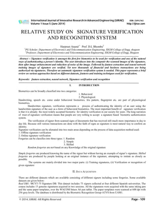 International Journal of Innovative Research in Advanced Engineering (IJIRAE) ISSN: 2349-2163
Volume 1 Issue 5 (June 2014) http://ijirae.com
___________________________________________________________________________________________________
© 2014, IJIRAE- All Rights Reserved Page - 109
RELATIVE STUDY ON SIGNATURE VERIFICATION
AND RECOGNITION SYSTEM
Harpreet Anand 1
Prof. D.L Bhombe2
1
PG Scholar, Department of Electronics and Telecommunication Engineering, SSGM College of Engg, shegaon
2
Professor, Department of Electronics and Telecommunication Engineering, SSGM College of Engg, Shegaon
Abstract -- Signature verification is amongst the first few biometrics to be used for verification and one of the natural
ways of authenticating a person’s identity. The user introduces into the computer the scanned images of the signature,
then after image enhancement and reduction of noise of the image. Followed by feature extraction and neural network
training images of signature are verified. Yet now thousands of financial and business transactions are being
authorized via signatures. Therefore an automatic signature verification system is needed. This paper represents a brief
review on various approaches based on different datasets, features and training techniques used for verification.
Keywords: feature extraction, neural network, Signature verification and recognition
I. INTRODUCTION
Biometrics can be broadly classified into two categories:
1. Behavioral
2. Physiological.
Handwriting, speech etc. come under behavioral biometrics. Iris pattern, fingerprint etc. are part of physiological
biometrics.
Handwritten signature, verification represents a process of authenticating the identity of an user using the
handwritten signature of the user as a form of behavioral biometrics. The most important benefit of signature verification
is that it is already the most widely accepted biometric for identity verification in our society for years .The long narration
of trust of signature verification means that people are very willing to accept a signature based biometric authentication
system.
The verification of signer from scanned signs of documents that has received still much more importance in day to
day life. Because still various transactions are done with the faith of signs as signature is most natural way to confirm an
identity.
Signature verification can be alienated into two main areas depending on the process of data acquisition method used:
1. Offline signature verification
2. Online signature verification
Forgeries can be classifies into three types: 1. Random
2. Simple
3. Skilled
Random forgeries are not based on any Knowledge of the original signature
Simple forgeries are produced knowing the name of the signer but without having an example of signer’s signature. Skilled
forgeries are produced by people looking at an original instance of the signature, attempting to imitate as closely as
possible.
The systems are mainly divided into two major parts: (i) Training signatures, (ii) Verification or recognition of
given signature
II. DATA ACQUISITION
There are different datasets which are available consisting of different signers including some forgeries. Some available
datasets are given below:
Real DB1: MCYT-75 Signature DB. This dataset includes 75 signers collected at four different Spanish universities. The
corpus includes 15 genuine signatures acquired in two sessions. All the signatures were acquired with the same inking pen
and the same paper templates, over the WACOM Intuos A6 pen tablet. The paper templates were scanned at 600 dpi with
256 grey levels. The database is distributed by the Biometric Recognition Group-ATVS from UAM1.
 