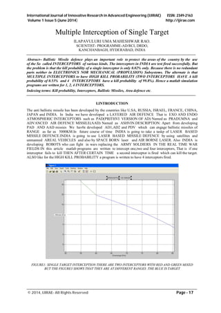 International Journal of Innovative Research in Advanced Engineering (IJIRAE) ISSN: 2349-2163
Volume 1 Issue 5 (June 2014) http://ijirae.com
____________________________________________________________________________________________
© 2014, IJIRAE- All Rights Reserved Page - 17
Multiple Interception of Single Target
ILAPAVULURI UMA MAHESHWAR RAO.
SCIENTIST- PROGRAMME-AD/RCI, DRDO,
KANCHANBAGH, HYDERABAD, INDIA
Abstract-- Ballistic Missile defence plays an important role to protect the areas of the country by the use
of the So called INTERCEPTORS of various kinds. The interceptors in INDIA are test fired successfully. But
the problem is that the kill probability of a single interceptor is only 0.02% only. Because there is no redundant
parts neither in ELECTRONICS NOR MECHANICAL (PROPULSION) Subsystems. The alternate is that
MULTIPLE INTERCEPTORS to have HIGH KILL PROBABILITY (TWO INTERCEPTORS HAVE A kill
probability of 0.53% and 4 INTERCEPTORS have a kill probability of 99.8%). Hence a matlab simulation
programs are written for 1, 2, 4 INTERCEPTORS.
Indexing terms: Kill probability, Interceptors, Ballistic Missiles, Area defence etc.
I.INTRODUCTION
The anti ballistic missile has been developed by the countries like U.SA, RUSSIA, ISRAEL, FRANCE, CHINA,
JAPAN and INDIA. In India we have developed a LAYERED AIR DEFENCE That is EXO AND ENDO
ATMOSPHERIC INTERCEPTORS such as PAD(PRITHVI VERSION OF AD) Named as PRADUMNA and
ADVANCED AIR DEFENCE MISSILE(AAD) Named as ASHVIN.DESCRIPTION: Apart from developing
PAD AND AAD missies We hav0e developed AD1,AD2 and PDV which can engage ballistic missiles of
RANGE as far as 5000KM.In future course of time INDIA is going to take a taskp of LASER BASED
MISSILE DEFENCE.INDIA is going to use LASER BASED MISSILE DEFENCE by using satellites and
unmanned AREAL VEHICLES and also by SPACE BORN laser and AIR BORNE LASER. Also INDIA is
developing ROBOTS who can fight in wars replacing the ARMY SOLDIERS IN THE REAL TIME WAR
FIELDS IN this article matlab programs are written to intercept one,two and four interceptors, That is if one
interceptor fails to kill THEN AFTER CERTAIN TIME a second interceptor is fired which can kill the target.
ALSO like for the HIGH KILL PROBABILITY a program is written to have 4 interceptors fired.
FIGURE1: SINGLE TARGET INTERCEPTION THERE ARE TWO INTERCEPTORS WITH RED AND GREEN MIXED
BUT THE FIGURE3 SHOWS THAT THEY ARE AT DIFFERENT RANGES .THE BLUE IS TARGET
 