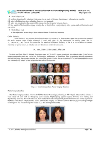 International Journal of Innovative Research in Advanced Engineering (IJIRAE) ISSN: 2349-2163
Volume 1 Issue 5 (June 2014) http://ijirae.com
______________________________________________________________________________________________________
© 2014, IJIRAE- All Rights Reserved Page - 95
A. Main Goal of LDA
1. It perform dimensionality reduction while preserving as much of the class discriminatory information as possible.
2. It seeks to find directions along which the classes are best separated.
3. It takes into consideration the scatter within-classes but also the scatter between-classes.
4. It has capable of distinguishing image variation due to identity from variation due to other sources such as illumination and
expression.
B. Methodology Used
In our experiment, we are using Cosine distance method for similarity measures.
Cosine Similarity
Cosine similarity is a measure of similarity between two vectors of an inner product space that measures the cosine of
the angle between them. Cosine distance is a term often used for the complement in positive space, that is:
),(1),( BASBAD CC  . One of the reasons for the popularity of Cosine similarity is that it is very efficient to evaluate,
especially for sparse vectors, as only the non-zero dimensions need to be considered.
IV. IMPLEMENTATION OF PCA AND LDA
We have used faces from PS database for present work. MATLAB 7.1 is used to carry out this research work. First of all, the
image preprocessing steps are carried out for improving performance of algorithms. Then by applying principle component
analysis and linear discriminant analysis, face recognition is done. Further the performance of PCA and LDA based algorithms
was evaluated with respect to face recognition rate and verification rate.
Fig (1) : Sample images from Plastic Surgery Database
Plastic Surgery Database
The Plastic Surgery database consists of 1800 full frontal face images pertaining to 900 subjects. The database contains a
wide variety of cases such as rhinoplasty (nose surgery), blepharoplasty (eyelid surgery), browlift, skin peeling, and
rhytidectomy (face lift). For each individual, there are two frontal face images with proper illumination and neutral expression:
the first is taken before surgery and the second is taken after surgery. The database contains 519 image pairs corresponding to
local surgeries and 381 cases of global surgery (e.g., skin peeling and face lift).
 
