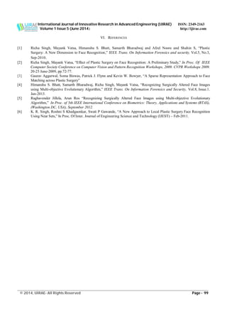 International Journal of Innovative Research in Advanced Engineering (IJIRAE) ISSN: 2349-2163
Volume 1 Issue 5 (June 2014) http://ijirae.com
______________________________________________________________________________________________________
© 2014, IJIRAE- All Rights Reserved Page - 99
VI. REFERENCES
[1] Richa Singh, Mayank Vatsa, Himanshu S. Bhatt, Samarth Bharadwaj and Afzel Noore and Shahin S, “Plastic
Surgery: A New Dimension to Face Recognition,” IEEE Trans. On Information Forensics and security, Vol.5, No.3,
Sep-2010.
[2] Richa Singh, Mayank Vatsa, “Effect of Plastic Surgery on Face Recognition: A Preliminary Study,” In Proc. Of IEEE
Computer Society Conference on Computer Vision and Pattern Recognition Workshops, 2009. CVPR Workshops 2009.
20-25 June-2009, pp.72-77.
[3] Gaurav Aggarwal, Soma Biswas, Patrick J. Flynn and Kevin W. Bowyer, “A Sparse Representation Approach to Face
Matching across Plastic Surgery”
[4] Himanshu S. Bhatt, Samarth Bharadwaj, Richa Singh, Mayank Vatsa, “Recognizing Surgically Altered Face Images
using Multi-objective Evolutionary Algorithm,” IEEE Trans. On Information Forensics and Security, Vol.8, Issue.1.
Jan-2013.
[5] Raghavender Jillela, Arun Ros “Recognizing Surgically Altered Face Images using Multi-objective Evolutionary
Algorithm,” In Proc. of 5th IEEE International Conference on Biometrics: Theory, Applications and Systems (BTAS),
(Washington DC, USA), September 2012.
[6] K. R. Singh, Roshni S Khedgaonkar, Swati P Gawande, “A New Approach to Local Plastic Surgery Face Recognition
Using Near Sets,” In Proc. Of Inter. Journal of Engineering Science and Technology (IJEST) – Feb-2011.
 