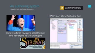 An authoring system
Grappling with teachers as developers
14
SWAT: Story World Authoring Tool
Chris Crawford’s new game SIBOOT driven
by a new engine he calls Dramagine
 