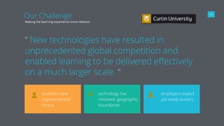 04
Making the learning experience more relevant
“ New technologies have resulted in
unprecedented global competition and
enabled learning to be delivered eﬀectively
on a much larger scale. “
Our Challenge
students have
unprecedented
choice
technology has
removed geographic
boundaries
employers expect
job ready leaders
 