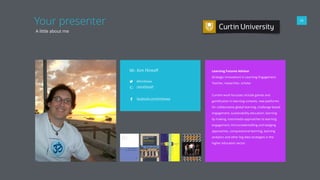 05
Your presenter
A little about me
Mr. Kim Flintoﬀ
@kimbowa
+KimFlintoﬀ
facebook.com/kimbowa
Learning Futures Advisor 
Strategic Innovations in Learning Engagement
Teacher, researcher, scholar
Current work focusses include games and
gamiﬁcation in learning contexts, new platforms
for collaborative global learning, challenge-based
engagement, sustainability education, learning
by making, trasnmedia approaches to learning
engagement, microcredentialling and badging
approaches, computational learning, learning
analytics and other big data strategies in the
higher education sector.
 