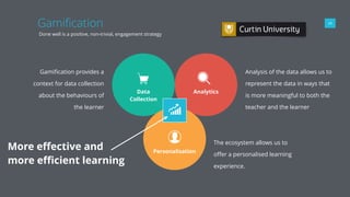 Gamiﬁcation 09
Done well is a positive, non-trivial, engagement strategy
Data
Collection
Gamiﬁcation provides a
context for data collection
about the behaviours of
the learner
Analytics
Analysis of the data allows us to
represent the data in ways that
is more meaningful to both the
teacher and the learner
Personalisation
The ecosystem allows us to
oﬀer a personalised learning
experience.
More eﬀective and
more eﬃcient learning
 
