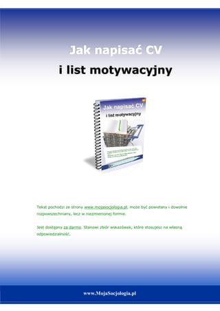 Jak napisać CV
           i list motywacyjny




Tekst pochodzi ze strony www.mojasocjologia.pl, może być powielany i dowolnie
rozpowszechniany, lecz w niezmienionej formie.


Jest dostępny za darmo. Stanowi zbiór wskazówek, które stosujesz na własną
odpowiedzialność.




                                       1
                                                          www.mojasocjologia.pl
                       www.MojaSocjologia.pl
 