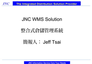 The Integrated Distribution Solution Provider




   JNC WMS Solution

   整合式倉儲管理系統

    簡報人： Jeff Tsai



        JNC Information Service Care Your Needs
 