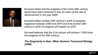 Kurzweil states that the progress of the entire 20th century
would have been achieved in only 20 years at the rate of
advancement in the year 2000.
Kurzweil states another 20th century’s worth of progress
happened between 2000 and 2014 and that another 20th
century’s worth of progress will happen by 2021.
Kurzweil believes that the 21st century will achieve 1,000 times
the progress of the 20th century.
The Singularity Is Near: When Humans Transcend Biology
(2006)
 