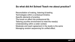 So what did Art School Teach me about practice?
Reconciliation of making, listening & leading.
Technologies within a contextual timeline.
Specific elements of practice.
The knock on effect into professional life.
Tailoring your/the environment to meet the need(s)
Understanding within a wider context.
Moderate and reach agreement in the studio is the same
Managing random sequencing for unified effect.
 