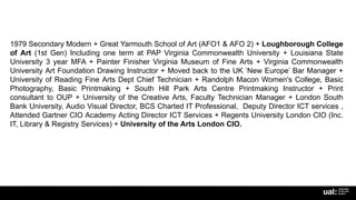 1979 Secondary Modern + Great Yarmouth School of Art (AFO1 & AFO 2) + Loughborough College
of Art (1st Gen) Including one term at PAP Virginia Commonwealth University + Louisiana State
University 3 year MFA + Painter Finisher Virginia Museum of Fine Arts + Virginia Commonwealth
University Art Foundation Drawing Instructor + Moved back to the UK ‘New Europe’ Bar Manager +
University of Reading Fine Arts Dept Chief Technician + Randolph Macon Women's College, Basic
Photography, Basic Printmaking + South Hill Park Arts Centre Printmaking Instructor + Print
consultant to OUP + University of the Creative Arts, Faculty Technician Manager + London South
Bank University, Audio Visual Director, BCS Charted IT Professional, Deputy Director ICT services ,
Attended Gartner CIO Academy Acting Director ICT Services + Regents University London CIO (Inc.
IT, Library & Registry Services) + University of the Arts London CIO.
 