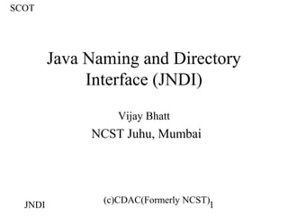 SCOT




         Java Naming and Directory
              Interface (JNDI)
                   Vijay Bhatt
              NCST Juhu, Mumbai




                (c)CDAC(Formerly NCST)
  JNDI                                1
 