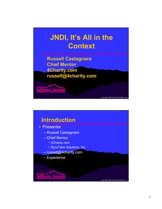 1
Copyright 2000 SyncTank Solutions, Inc.
JNDI, It’s All in the
Context
Russell Castagnaro
Chief Mentor
4Charity.com
russell@4charity.com
Copyright 2000 SyncTank Solutions, Inc.
Introduction
• Presenter
– Russell Castagnaro
– Chief Mentor
• 4Charity.com
• SyncTank Solutions, Inc
– russell@4charity.com
– Experience
 