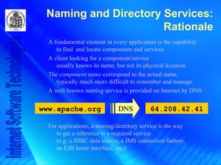 Naming and Directory Services:
Rationale
A fundamental element in every application is the capability
to find and locate components and services.
A client looking for a component/service
usually knows its name, but not its physical location.
The component name correspond to the actual name,
typically much more difficult to remember and manage.
A well-known naming service is provided on Internet by DNS.
For applications, a naming/directory service is the way
to get a reference to a required service
(e.g. a JDBC data source, a JMS connection factory,
an EJB home interface, etc.)
www.apache.org 64.208.42.41DNS
 