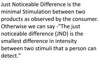 Just Noticeable Difference is the
minimal Stimulation between two
products as observed by the consumer.
Otherwise we can say -"The just
noticeable difference (JND) is the
smallest difference in intensity
between two stimuli that a person can
detect."
 
