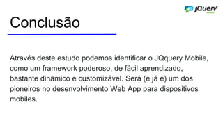 Conclusão
Através deste estudo podemos identificar o JQquery Mobile,
como um framework poderoso, de fácil aprendizado,
bastante dinâmico e customizável. Será (e já é) um dos
pioneiros no desenvolvimento Web App para dispositivos
mobiles.
 