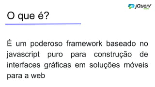 O que é?
É um poderoso framework baseado no
javascript puro para construção de
interfaces gráficas em soluções móveis
para a web
 