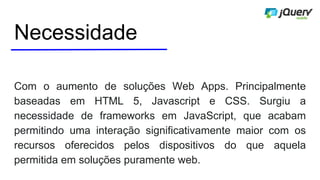Necessidade
Com o aumento de soluções Web Apps. Principalmente
baseadas em HTML 5, Javascript e CSS. Surgiu a
necessidade de frameworks em JavaScript, que acabam
permitindo uma interação significativamente maior com os
recursos oferecidos pelos dispositivos do que aquela
permitida em soluções puramente web.
 