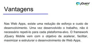 Vantagens
Nas Web Apps, existe uma redução de esforço e custo de
desenvolvimento. Uma vez desenvolvido o trabalho, não é
necessário repeti-lo para cada plataforma-alvo. O framework
JQuery Mobile vem com o objetivo de acelerar, facilitar,
maximizar e estruturar o desenvolvimento de Web Apps.
 