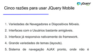 Cinco razões para usar JQuery Mobile
1. Variedades de Navegadores e Dispositivos Móveis.
2. Interfaces com o Usuários bastante amigáveis.
3. Interface já responsiva nativamente do framework.
4. Grande variedades de temas (layouts).
5. Sistema de navegação AJAX pronto, onde não é
 