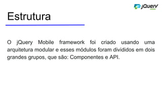 Estrutura
O jQuery Mobile framework foi criado usando uma
arquitetura modular e esses módulos foram divididos em dois
grandes grupos, que são: Componentes e API.
 